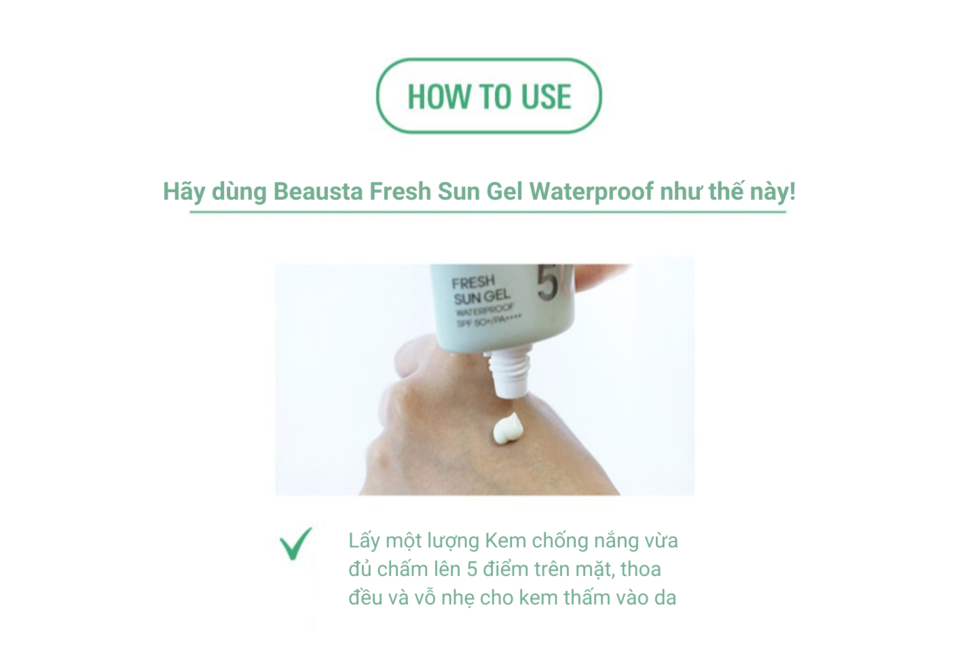 Hướng dẫn sử dụng Kem Chống Nắng Chống Nước Dạng Gel BEAUSTA Fresh Sun Gel Waterproof SPF 50+/PA++++, lấy lượng kem vừa đủ, thoa đều lên mặt.